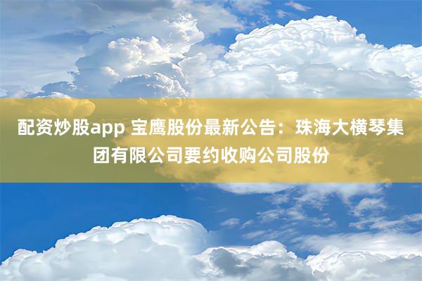 配资炒股app 宝鹰股份最新公告：珠海大横琴集团有限公司要约收购公司股份