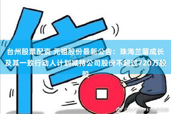 台州股票配资 元祖股份最新公告：珠海兰馨成长及其一致行动人计划减持公司股份不超过720万股