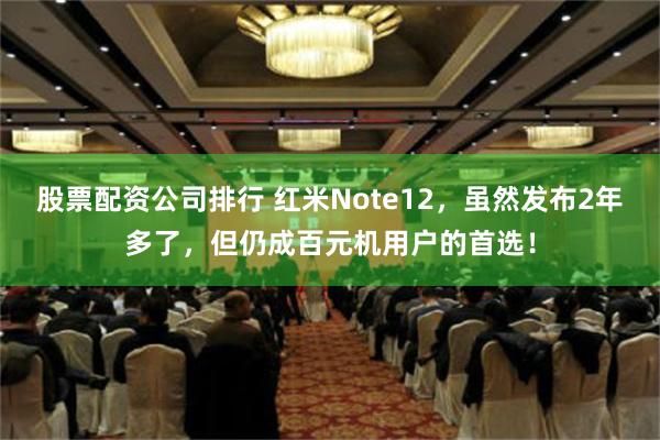 股票配资公司排行 红米Note12，虽然发布2年多了，但仍成百元机用户的首选！