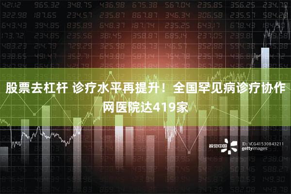 股票去杠杆 诊疗水平再提升！全国罕见病诊疗协作网医院达419家