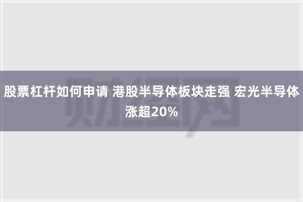 股票杠杆如何申请 港股半导体板块走强 宏光半导体涨超20%