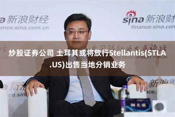 炒股证券公司 土耳其或将放行Stellantis(STLA.US)出售当地分销业务