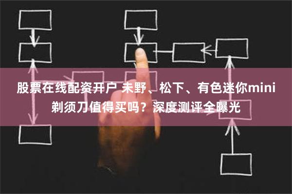 股票在线配资开户 未野、松下、有色迷你mini剃须刀值得买吗？深度测评全曝光