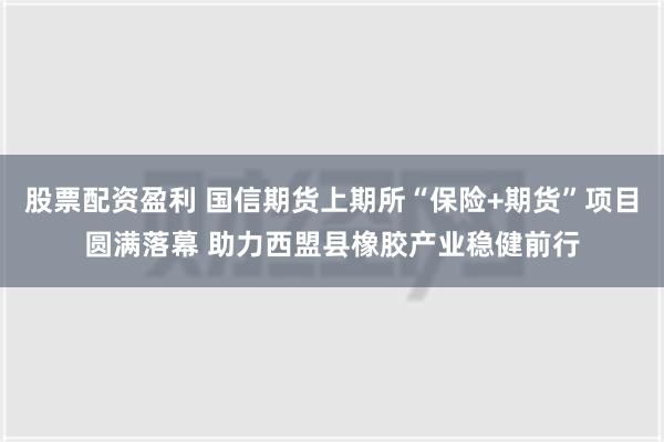 股票配资盈利 国信期货上期所“保险+期货”项目圆满落幕 助力西盟县橡胶产业稳健前行