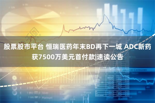 股票股市平台 恒瑞医药年末BD再下一城 ADC新药获7500万美元首付款|速读公告