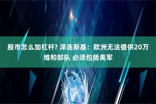 股市怎么加杠杆? 泽连斯基：欧洲无法提供20万维和部队 必须包括美军