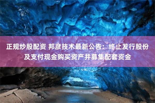 正规炒股配资 邦彦技术最新公告：终止发行股份及支付现金购买资产并募集配套资金