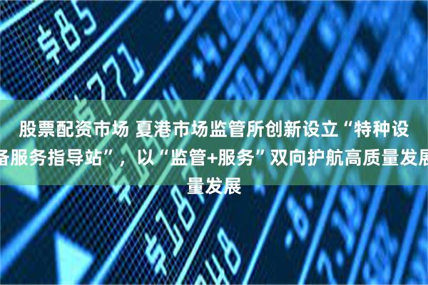 股票配资市场 夏港市场监管所创新设立“特种设备服务指导站”，以“监管+服务”双向护航高质量发展