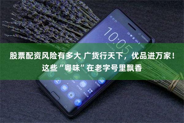 股票配资风险有多大 广货行天下，优品进万家！这些“粤味”在老字号里飘香