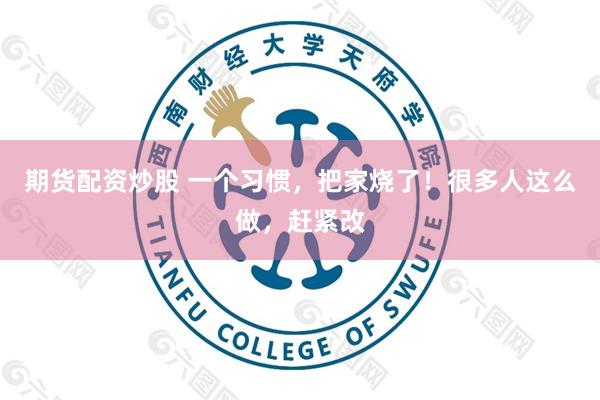 期货配资炒股 一个习惯，把家烧了！很多人这么做，赶紧改