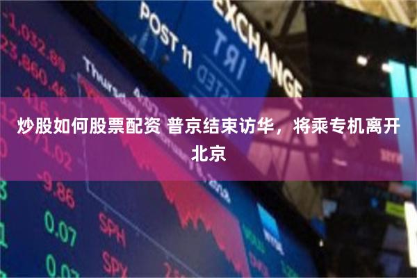 炒股如何股票配资 普京结束访华，将乘专机离开北京