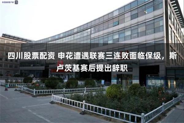 四川股票配资 申花遭遇联赛三连败面临保级，斯卢茨基赛后提出辞职