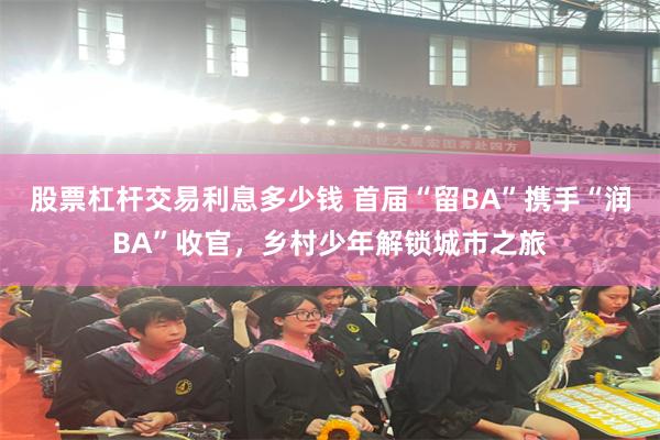 股票杠杆交易利息多少钱 首届“留BA”携手“润BA”收官，乡村少年解锁城市之旅