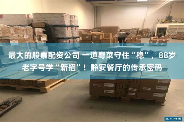 最大的股票配资公司 一道粤菜守住“稳”，88岁老字号学“新招”！静安餐厅的传承密码