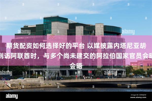 期货配资如何选择好的平台 以媒披露内塔尼亚胡到访阿联酋时，与多个尚未建交的阿拉伯国家官员会晤