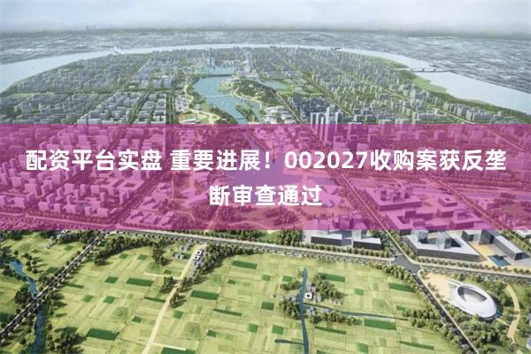 配资平台实盘 重要进展！002027收购案获反垄断审查通过